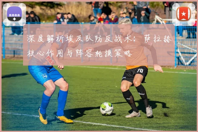 深度解析埃及队防反战术：萨拉赫核心作用与阵容轮换策略