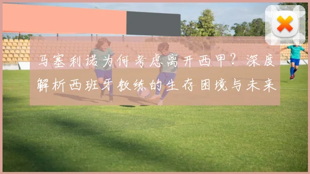 马塞利诺为何考虑离开西甲?深度解析西班牙教练的生存困境与未来出路