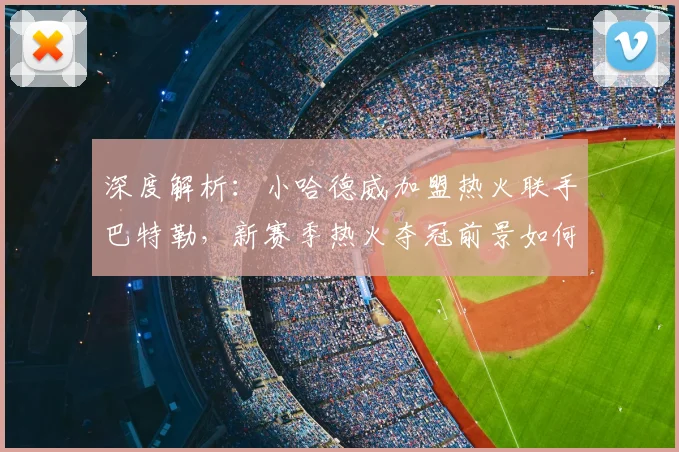 深度解析:小哈德威加盟热火联手巴特勒,新赛季热火夺冠前景如何?