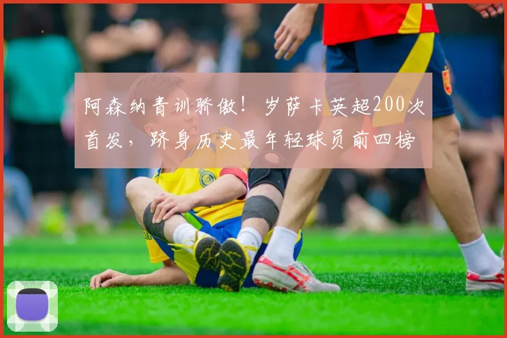 阿森纳青训骄傲!岁萨卡英超200次首发,跻身历史最年轻球员前四榜单