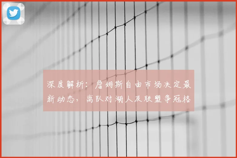 深度解析:詹姆斯自由市场决定最新动态,离队对湖人及联盟争冠格局的连锁影响
