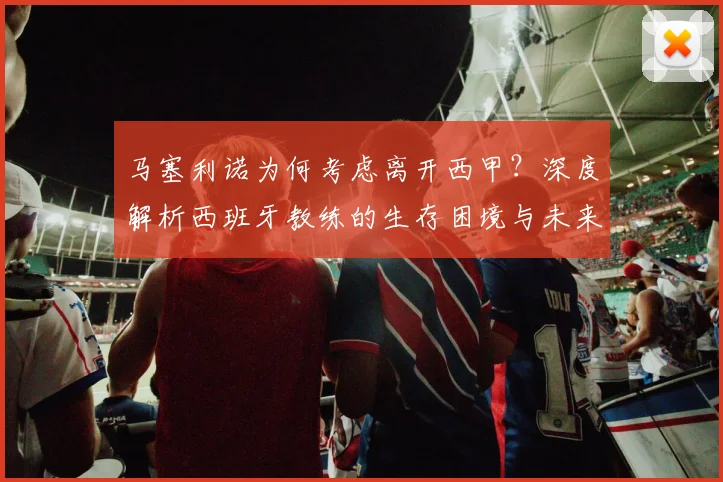 马塞利诺为何考虑离开西甲？深度解析西班牙教练的生存困境与未来出路