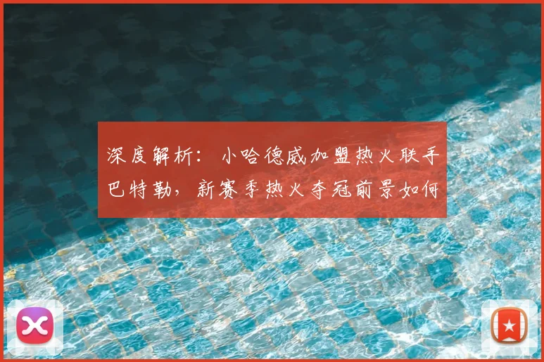 深度解析：小哈德威加盟热火联手巴特勒，新赛季热火夺冠前景如何？
