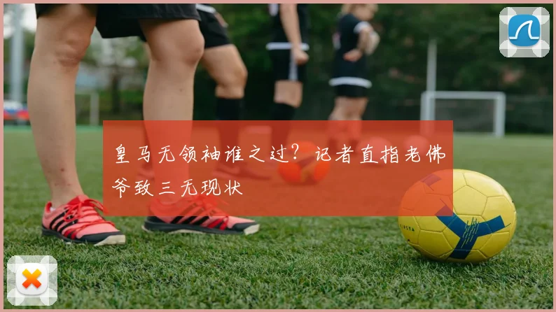 皇马无领袖谁之过?记者直指老佛爷致三无现状