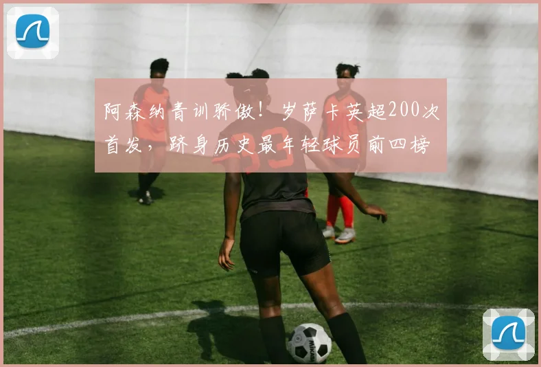 阿森纳青训骄傲！岁萨卡英超200次首发，跻身历史最年轻球员前四榜单